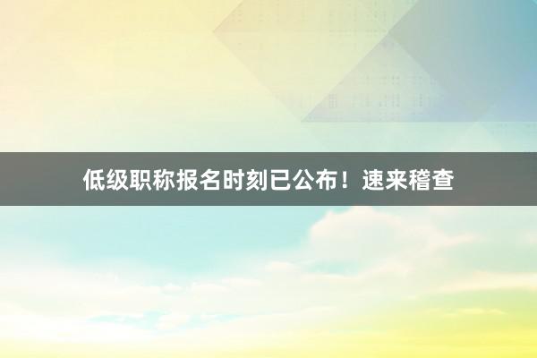 低级职称报名时刻已公布!速来稽查