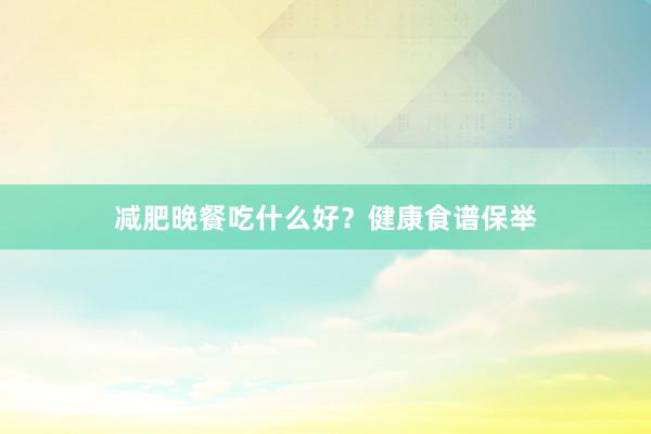 减肥晚餐吃什么好？健康食谱保举